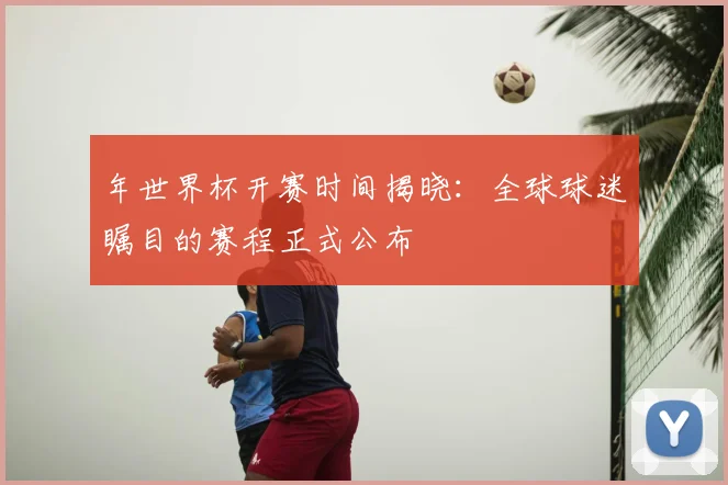 年世界杯开赛时间揭晓：全球球迷瞩目的赛程正式公布