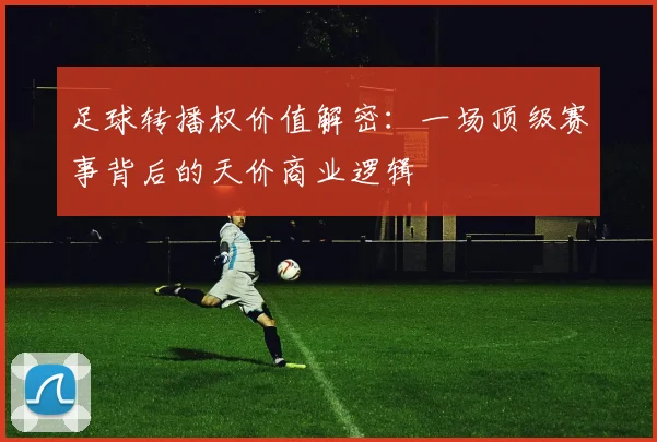 足球转播权价值解密：一场顶级赛事背后的天价商业逻辑