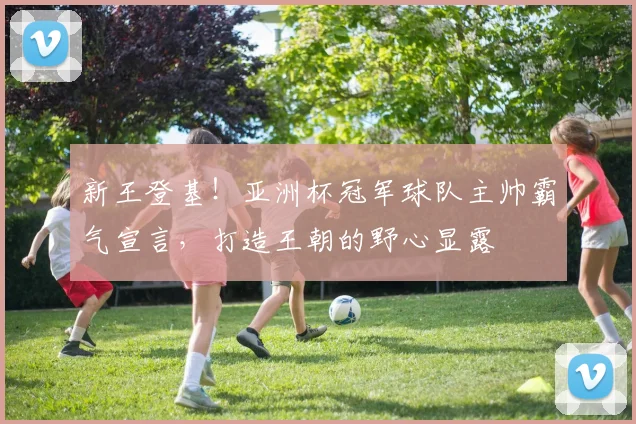 新王登基！亚洲杯冠军球队主帅霸气宣言，打造王朝的野心显露
