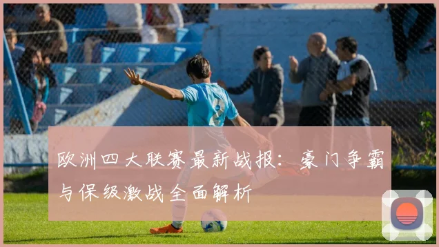 欧洲四大联赛最新战报：豪门争霸与保级激战全面解析