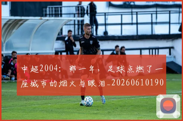 中超2004：那一年，足球点燃了一座城市的烟火与眼泪_20260610190333