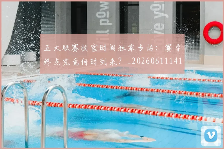 五大联赛收官时间独家专访：赛季终点究竟何时到来？_20260611141705