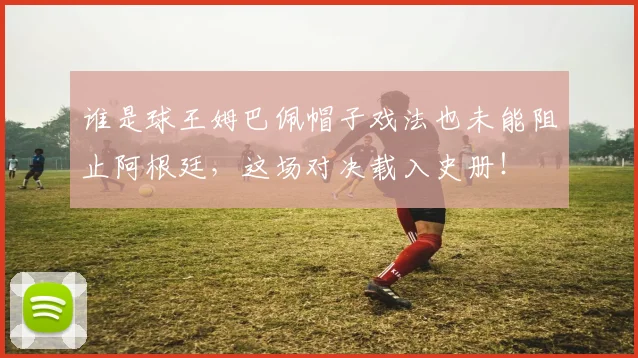 谁是球王姆巴佩帽子戏法也未能阻止阿根廷，这场对决载入史册！