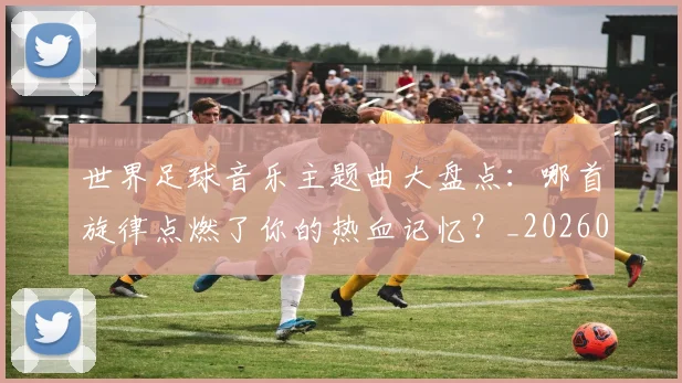 世界足球音乐主题曲大盘点:哪首旋律点燃了你的热血记忆?_20260610190242