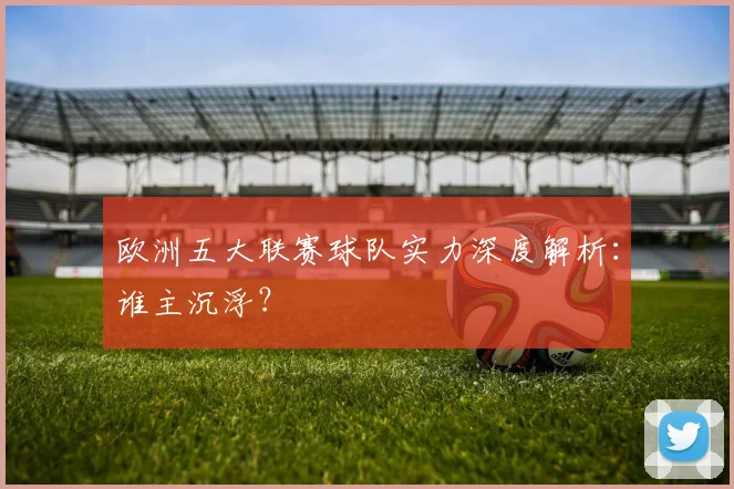 欧洲五大联赛球队实力深度解析：谁主沉浮？