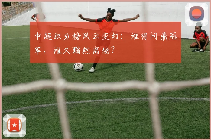 中超积分榜风云变幻：谁将问鼎冠军，谁又黯然离场？