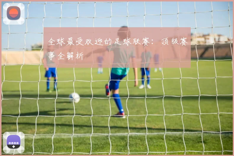 全球最受欢迎的足球联赛：顶级赛事全解析