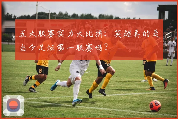 五大联赛实力大比拼：英超真的是当今足坛第一联赛吗？