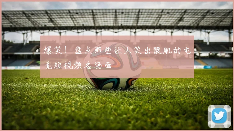 爆笑！盘点那些让人笑出腹肌的电竞短视频名场面