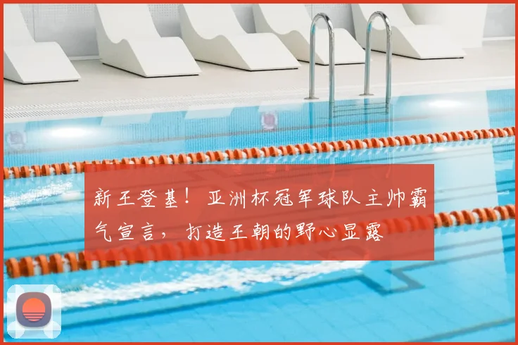 新王登基！亚洲杯冠军球队主帅霸气宣言，打造王朝的野心显露